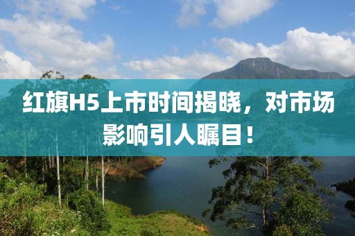 红旗H5上市时间揭晓，对市场影响引人瞩目！