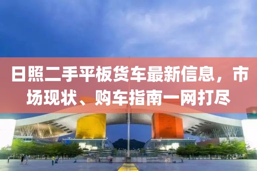 日照二手平板货车最新信息，市场现状、购车指南一网打尽