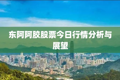 东阿阿胶股票今日行情分析与展望