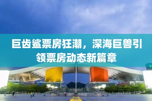 巨齿鲨票房狂潮，深海巨兽引领票房动态新篇章