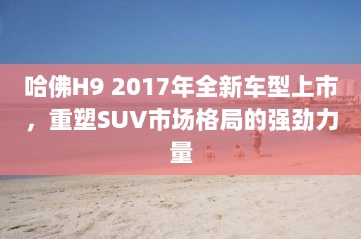 哈佛H9 2017年全新车型上市，重塑SUV市场格局的强劲力量