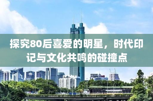 探究80后喜爱的明星，时代印记与文化共鸣的碰撞点