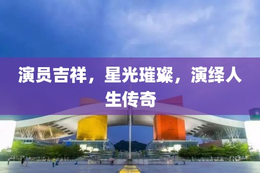 演员吉祥，星光璀璨，演绎人生传奇