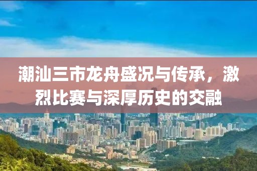 潮汕三市龙舟盛况与传承，激烈比赛与深厚历史的交融