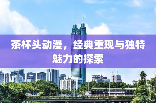 茶杯头动漫，经典重现与独特魅力的探索