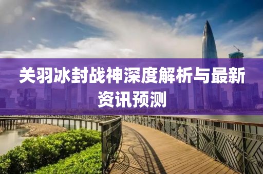关羽冰封战神深度解析与最新资讯预测