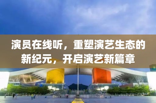 演员在线听，重塑演艺生态的新纪元，开启演艺新篇章
