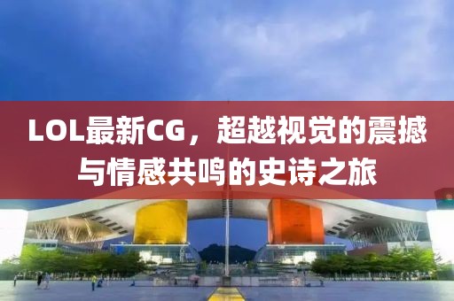 LOL最新CG，超越视觉的震撼与情感共鸣的史诗之旅