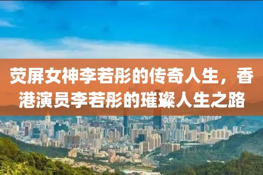 荧屏女神李若彤的传奇人生，香港演员李若彤的璀璨人生之路