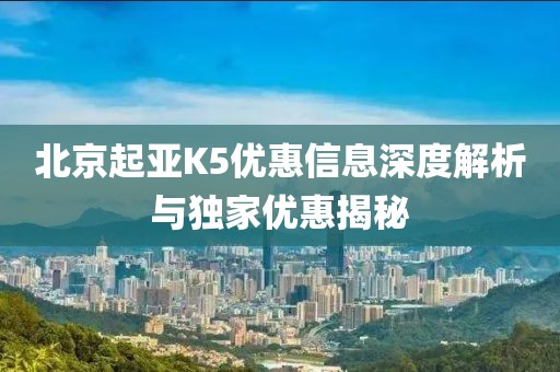北京起亚K5优惠信息深度解析与独家优惠揭秘