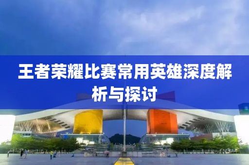 王者荣耀比赛常用英雄深度解析与探讨