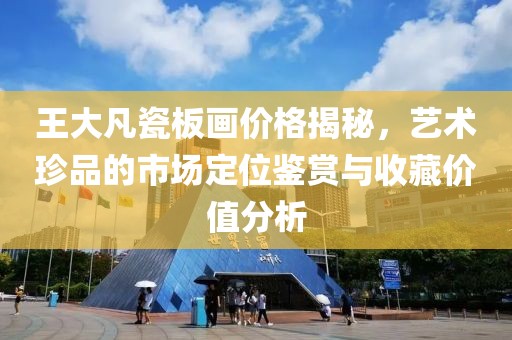 王大凡瓷板画价格揭秘，艺术珍品的市场定位鉴赏与收藏价值分析