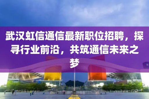 武汉虹信通信最新职位招聘，探寻行业前沿，共筑通信未来之梦