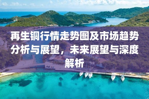 再生铜行情走势图及市场趋势分析与展望，未来展望与深度解析