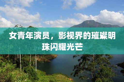 女青年演员，影视界的璀璨明珠闪耀光芒