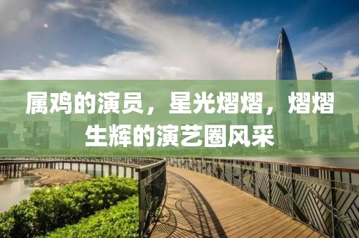 属鸡的演员，星光熠熠，熠熠生辉的演艺圈风采