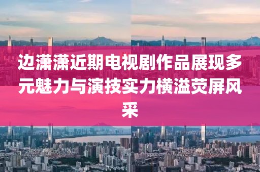 边潇潇近期电视剧作品展现多元魅力与演技实力横溢荧屏风采