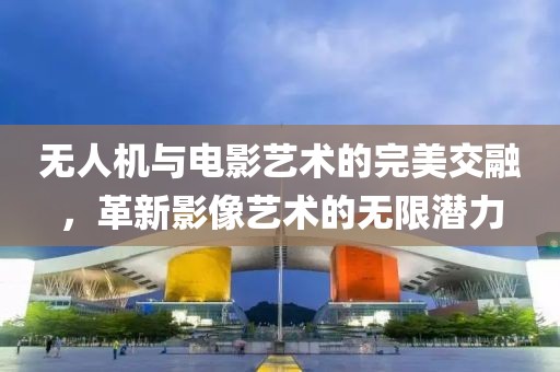 无人机与电影艺术的完美交融，革新影像艺术的无限潜力