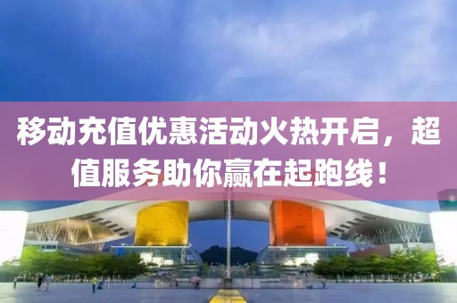 移动充值优惠活动火热开启，超值服务助你赢在起跑线！
