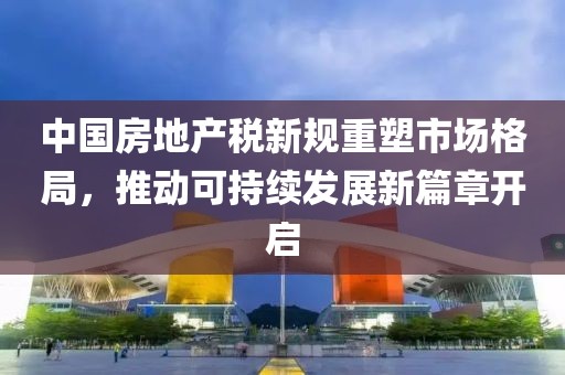 中国房地产税新规重塑市场格局，推动可持续发展新篇章开启
