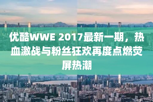 优酷WWE 2017最新一期，热血激战与粉丝狂欢再度点燃荧屏热潮