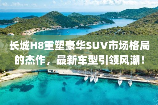长城H8重塑豪华SUV市场格局的杰作，最新车型引领风潮！