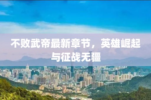 不败武帝最新章节，英雄崛起与征战无疆