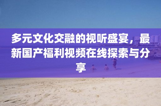 多元文化交融的视听盛宴，最新国产福利视频在线探索与分享
