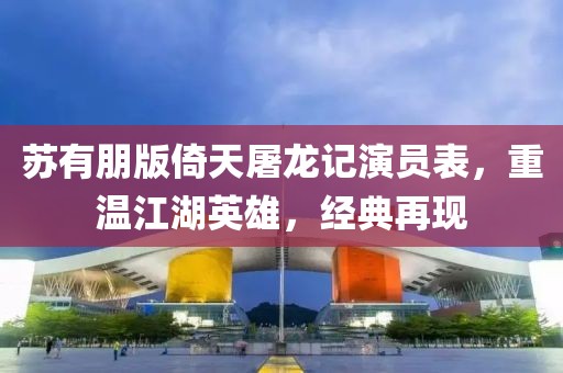苏有朋版倚天屠龙记演员表，重温江湖英雄，经典再现