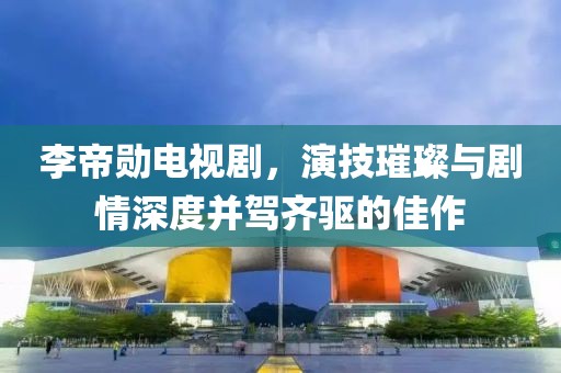 李帝勋电视剧，演技璀璨与剧情深度并驾齐驱的佳作