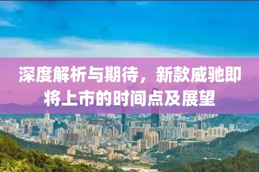 深度解析与期待，新款威驰即将上市的时间点及展望