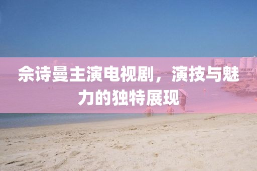 佘诗曼主演电视剧，演技与魅力的独特展现
