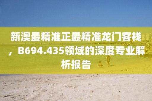 新澳最精准正最精准龙门客栈，B694.435领域的深度专业解析报告