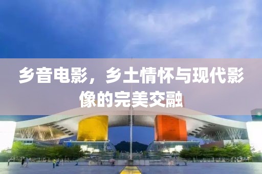 乡音电影，乡土情怀与现代影像的完美交融