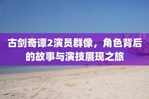 古剑奇谭2演员群像，角色背后的故事与演技展现之旅