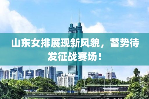 山东女排展现新风貌，蓄势待发征战赛场！