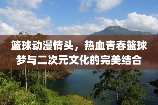 篮球动漫情头，热血青春篮球梦与二次元文化的完美结合