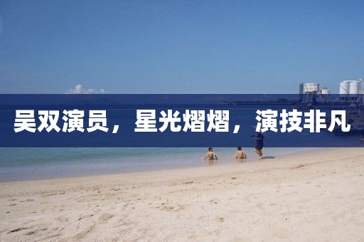 吴双演员，星光熠熠，演技非凡