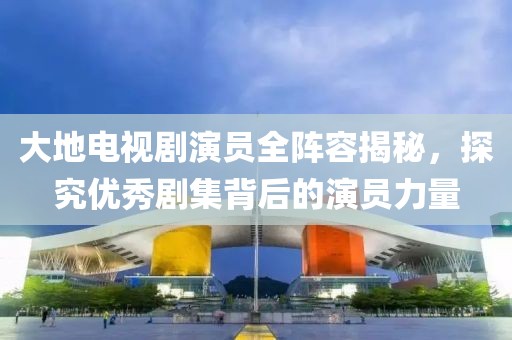 大地电视剧演员全阵容揭秘，探究优秀剧集背后的演员力量