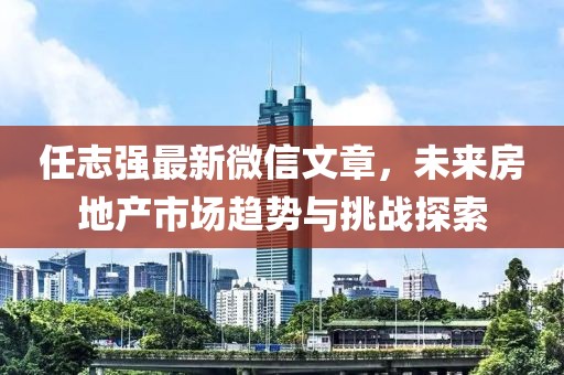 任志强最新微信文章，未来房地产市场趋势与挑战探索