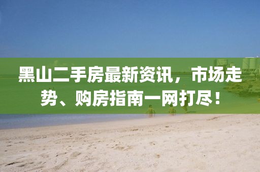 黑山二手房最新资讯，市场走势、购房指南一网打尽！