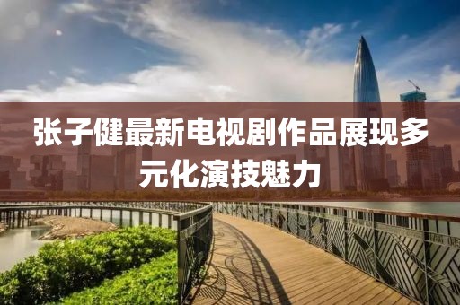 张子健最新电视剧作品展现多元化演技魅力