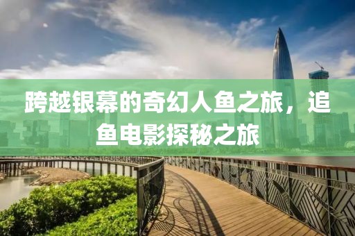 跨越银幕的奇幻人鱼之旅，追鱼电影探秘之旅