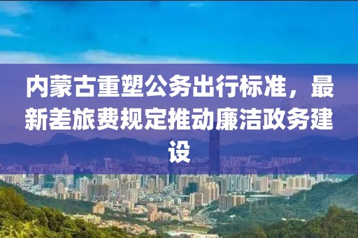内蒙古重塑公务出行标准，最新差旅费规定推动廉洁政务建设