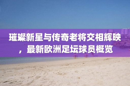 璀璨新星与传奇老将交相辉映，最新欧洲足坛球员概览