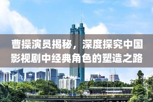 曹操演员揭秘，深度探究中国影视剧中经典角色的塑造之路
