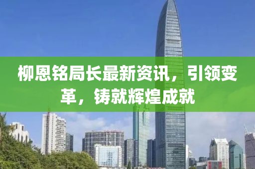 柳恩铭局长最新资讯，引领变革，铸就辉煌成就