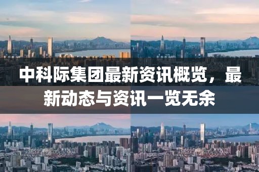中科际集团最新资讯概览，最新动态与资讯一览无余