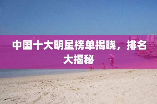中国十大明星榜单揭晓，排名大揭秘