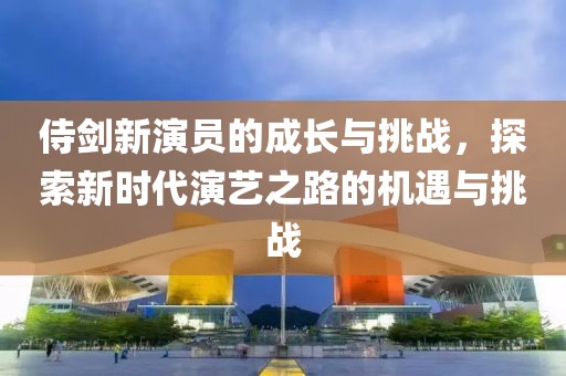 侍剑新演员的成长与挑战，探索新时代演艺之路的机遇与挑战